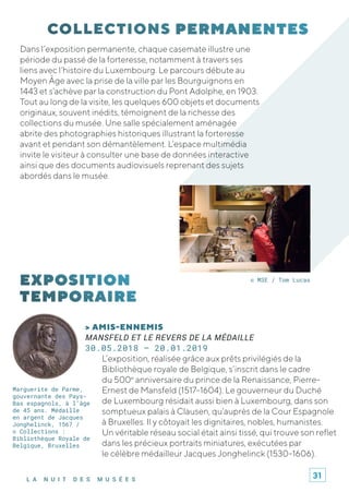 L A N U I T D E S M U S É E S
Dans l’exposition permanente, chaque casemate illustre une
période du passé de la forteresse, notamment à travers ses
liens avec l’histoire du Luxembourg. Le parcours débute au
Moyen Âge avec la prise de la ville par les Bourguignons en
1443 et s’achève par la construction du Pont Adolphe, en 1903.
Tout au long de la visite, les quelques 600 objets et documents
originaux, souvent inédits, témoignent de la richesse des
collections du musée. Une salle spécialement aménagée
abrite des photographies historiques illustrant la forteresse
avant et pendant son démantèlement. L’espace multimédia
invite le visiteur à consulter une base de données interactive
ainsi que des documents audiovisuels reprenant des sujets
abordés dans le musée.
> AMIS-ENNEMIS
MANSFELD ET LE REVERS DE LA MÉDAILLE
30.05.2018 – 20.01.2019
L’exposition, réalisée grâce aux prêts privilégiés de la
Bibliothèque royale de Belgique, s’inscrit dans le cadre
du 500e
anniversaire du prince de la Renaissance, Pierre-
Ernest de Mansfeld (1517-1604). Le gouverneur du Duché
de Luxembourg résidait aussi bien à Luxembourg, dans son
somptueux palais à Clausen, qu’auprès de la Cour Espagnole
à Bruxelles. Il y côtoyait les dignitaires, nobles, humanistes.
Un véritable réseau social était ainsi tissé, qui trouve son reflet
dans les précieux portraits miniatures, exécutées par
le célèbre médailleur Jacques Jonghelinck (1530-1606).
© M3E / Tom Lucas
Marguerite de Parme,
gouvernante des Pays-
Bas espagnols, à l’âge
de 45 ans. Médaille
en argent de Jacques
Jonghelinck, 1567 /
© Collections :
Bibliothèque Royale de
Belgique, Bruxelles
31
 