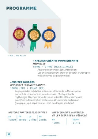 - Musée Dräi Eechelen -
© M3E / Ben Müller
> ATELIER CRÉATIF POUR ENFANTS
MÉDAILLES
18H00 – 21H00 (MULTILINGUE)
Atelier en continu et sans inscription.
Les enfants peuvent créer et décorer leur propre
médaille avec du papier métal.
> VISITES GUIDÉES
DEVISES ET LÉGENDES LATINES
18H30 (FR) / 19H45 (FR)
La plupart des médailles, estampes et livres de la Renaissance
portent des mentions en latin évoquant l’Antiquité et la
mythologie. Découvrez toutes leurs subtilités et leurs richesses
avec Pierre Assenmaker, professeur à l’Université de Namur
(Belgique), qui, espérons-le… n’en perdra pas son latin !
HISTOIRE, FORTERESSE, IDENTITÉS
LU FR LU FR
19H00 20H00 21H00 22H45
AMIS/ ENNEMIS. MANSFELD
ET LE REVERS DE LA MÉDAILLE
FR DE/FR
19H15 21H15
32
 
