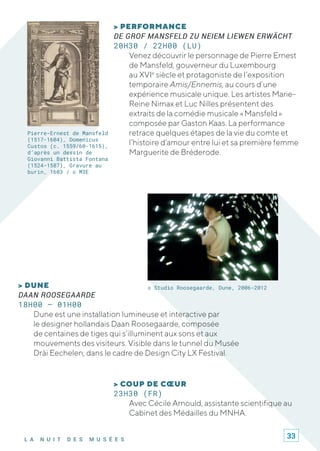 L A N U I T D E S M U S É E S
> COUP DE CŒUR
23H30 (FR)
Avec Cécile Arnould, assistante scientifique au
Cabinet des Médailles du MNHA.
Pierre-Ernest de Mansfeld
(1517-1604), Domenicus
Custos (c. 1559/60-1615),
d’après un dessin de
Giovanni Battista Fontana
(1524-1587), Gravure au
burin, 1603 / © M3E
> PERFORMANCE
DE GROF MANSFELD ZU NEIEM LIEWEN ERWÄCHT
20H30 / 22H00 (LU)
Venez découvrir le personnage de Pierre Ernest
de Mansfeld, gouverneur du Luxembourg
au XVIe
siècle et protagoniste de l’exposition
temporaire Amis/Ennemis, au cours d’une
expérience musicale unique. Les artistes Marie-
Reine Nimax et Luc Nilles présentent des
extraits de la comédie musicale « Mansfeld »
composée par Gaston Kaas. La performance
retrace quelques étapes de la vie du comte et
l’histoire d’amour entre lui et sa première femme
Marguerite de Bréderode.
© Studio Roosegaarde, Dune, 2006-2012> DUNE
DAAN ROOSEGAARDE
18H00 – 01H00
Dune est une installation lumineuse et interactive par
le designer hollandais Daan Roosegaarde, composée
de centaines de tiges qui s’illuminent aux sons et aux
mouvements des visiteurs. Visible dans le tunnel du Musée
Dräi Eechelen, dans le cadre de Design City LX Festival.
33
 