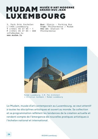 MUDAM
LUXEMBOURG
MUSÉE D’ART MODERNE
GRAND-DUC JEAN
3, Park Dräi Eechelen
L-1499 Luxembourg
T (+352) 45 37 85 – 1
F (+352) 45 37 85 – 400
info@mudam.lu
www.mudam.lu
Le Mudam, musée d’art contemporain au Luxembourg, se veut attentif
à toutes les disciplines artistiques et ouvert au monde. Sa collection
et sa programmation reflètent les tendances de la création actuelle et
rendent compte de l’émergence de nouvelles pratiques artistiques à
l’échelon national et international.
- MUDAM Luxembourg -
Mudam Luxembourg, I.M. Pei Architect
© Christian Aschmann / Mudam Luxembourg
Bus: Glacis - Parking Bus
Tram: Philharmonie / Mudam
Vél’oh: Station 19
Philharmonie
34
 