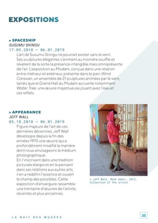 L A N U I T D E S M U S É E S
> SPACESHIP
SUSUMU SHINGU
17.05.2018 – 06.01.2019
L’art de Susumu Shingu ne pourrait exister sans le vent.
Ses sculptures élégantes s’animent au moindre souffle et
révèlent de la sorte la présence intangible mais omniprésente
de l’air. L’exposition au Mudam, conçue dans une relation
entre intérieur et extérieur, présente dans le parc Wind
Caravan, un ensemble de 21 sculptures animées par le vent,
tandis que le Grand Hall du Mudam accueille notamment
Water Tree, une œuvre majestueuse jouant avec l’eau et
ses reflets.
© Jeff Wall, Mask maker, 2015,
Collection of the artist
> APPEARANCE
JEFF WALL
05.10.2018 – 06.01.2019
Figure majeure de l’art de ces
dernières décennies, Jeff Wall
développe depuis la fin des
années 1970 une œuvre qui a
profondément modifié la manière
dont nous envisageons le médium
photographique.
En l'inscrivant dans une tradition
picturale élargie et en le pensant
dans ses relations aux autres arts,
il en a redéfini l’essence et ouvert
le champ des possibles. Cette
exposition d’envergure rassemble
une trentaine d’œuvres de l’artiste,
récentes et plus anciennes.
35
 