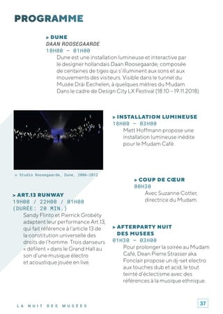 L A N U I T D E S M U S É E S
> AFTERPARTY NUIT
DES MUSEES
01H30 – 03H00
Pour prolonger la soirée au Mudam
Café, Dean Pierre Strasser aka
Fonclair propose un dj-set electro
aux touches dub et acid, le tout
teinté d’éclectisme avec des
références à la musique ethnique.
© Studio Roosegaarde, Dune, 2006-2012
> DUNE
DAAN ROOSEGAARDE
18H00 – 01H00
Dune est une installation lumineuse et interactive par
le designer hollandais Daan Roosegaarde, composée
de centaines de tiges qui s’illuminent aux sons et aux
mouvements des visiteurs. Visible dans le tunnel du
Musée Dräi Eechelen, à quelques mètres du Mudam.
Dans le cadre de Design City LX Festival (18.10 – 19.11.2018)
> INSTALLATION LUMINEUSE
18H00 – 03H00
Mett Hoffmann propose une
installation lumineuse inédite
pour le Mudam Café.
> ART.13 RUNWAY
19H00 / 22H00 / 01H00
(DURÉE: 20 MIN.)
Sandy Flinto et Pierrick Grobéty
adaptent leur performance Art.13,
qui fait référence à l’article 13 de
la constitution universelle des
droits de l’homme. Trois danseurs
« défilent » dans le Grand Hall au
son d’une musique électro
et acoustique jouée en live.
> COUP DE CŒUR
00H30
Avec Suzanne Cotter,
directrice du Mudam.
37
 