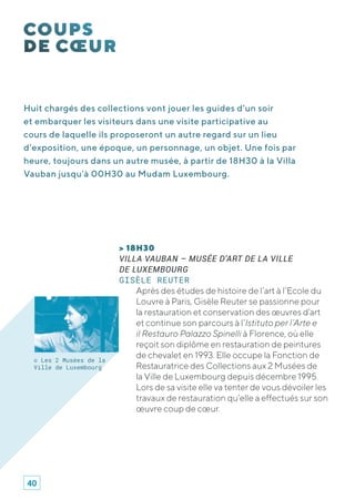 Huit chargés des collections vont jouer les guides d’un soir
et embarquer les visiteurs dans une visite participative au
cours de laquelle ils proposeront un autre regard sur un lieu
d’exposition, une époque, un personnage, un objet. Une fois par
heure, toujours dans un autre musée, à partir de 18H30 à la Villa
Vauban jusqu’à 00H30 au Mudam Luxembourg.
> 18H30
VILLA VAUBAN – MUSÉE D’ART DE LA VILLE
DE LUXEMBOURG
GISÈLE REUTER
Après des études de histoire de l’art à l’Ecole du
Louvre à Paris, Gisèle Reuter se passionne pour
la restauration et conservation des œuvres d’art
et continue son parcours à l’Istituto per l’Arte e
il Restauro Palazzo Spinelli à Florence, où elle
reçoit son diplôme en restauration de peintures
de chevalet en 1993. Elle occupe la Fonction de
Restauratrice des Collections aux 2 Musées de
la Ville de Luxembourg depuis décembre 1995.
Lors de sa visite elle va tenter de vous dévoiler les
travaux de restauration qu’elle a effectués sur son
œuvre coup de cœur.
© Les 2 Musées de la
Ville de Luxembourg
40
 