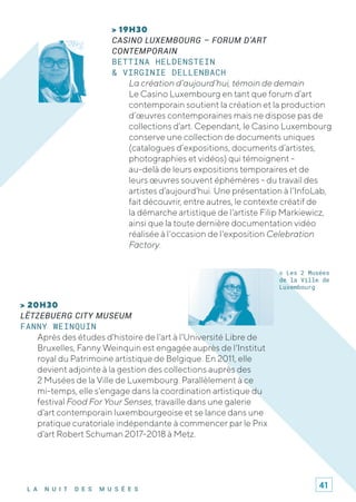 L A N U I T D E S M U S É E S
> 19H30
CASINO LUXEMBOURG – FORUM D’ART
CONTEMPORAIN
BETTINA HELDENSTEIN
& VIRGINIE DELLENBACH
La création d’aujourd’hui, témoin de demain
Le Casino Luxembourg en tant que forum d’art
contemporain soutient la création et la production
d’œuvres contemporaines mais ne dispose pas de
collections d’art. Cependant, le Casino Luxembourg
conserve une collection de documents uniques
(catalogues d’expositions, documents d’artistes,
photographies et vidéos) qui témoignent -
au-delà de leurs expositions temporaires et de
leurs œuvres souvent éphémères - du travail des
artistes d'aujourd'hui. Une présentation à l’InfoLab,
fait découvrir, entre autres, le contexte créatif de
la démarche artistique de l'artiste Filip Markiewicz,
ainsi que la toute dernière documentation vidéo
réalisée à l'occasion de l'exposition Celebration
Factory.
> 20H30
LËTZEBUERG CITY MUSEUM
FANNY WEINQUIN
Après des études d'histoire de l'art à l'Université Libre de
Bruxelles, Fanny Weinquin est engagée auprès de l'Institut
royal du Patrimoine artistique de Belgique. En 2011, elle
devient adjointe à la gestion des collections auprès des
2 Musées de la Ville de Luxembourg. Parallèlement à ce
mi-temps, elle s'engage dans la coordination artistique du
festival Food For Your Senses, travaille dans une galerie
d'art contemporain luxembourgeoise et se lance dans une
pratique curatoriale indépendante à commencer par le Prix
d'art Robert Schuman 2017-2018 à Metz.
© Les 2 Musées
de la Ville de
Luxembourg
41
 