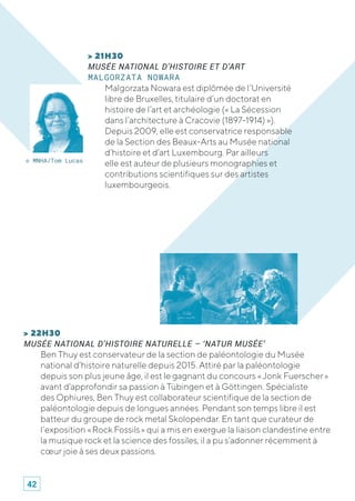 > 22H30
MUSÉE NATIONAL D’HISTOIRE NATURELLE – ‘NATUR MUSÉE’
Ben Thuy est conservateur de la section de paléontologie du Musée
national d’histoire naturelle depuis 2015. Attiré par la paléontologie
depuis son plus jeune âge, il est le gagnant du concours « Jonk Fuerscher »
avant d'approfondir sa passion à Tübingen et à Göttingen. Spécialiste
des Ophiures, Ben Thuy est collaborateur scientifique de la section de
paléontologie depuis de longues années. Pendant son temps libre il est
batteur du groupe de rock metal Skolopendar. En tant que curateur de
l’exposition « Rock Fossils » qui a mis en exergue la liaison clandestine entre
la musique rock et la science des fossiles, il a pu s’adonner récemment à
cœur joie à ses deux passions.
> 21H30
MUSÉE NATIONAL D’HISTOIRE ET D’ART
MALGORZATA NOWARA
Malgorzata Nowara est diplômée de l’Université
libre de Bruxelles, titulaire d’un doctorat en
histoire de l’art et archéologie (« La Sécession
dans l’architecture à Cracovie (1897-1914) »).
Depuis 2009, elle est conservatrice responsable
de la Section des Beaux-Arts au Musée national
d’histoire et d’art Luxembourg. Par ailleurs
elle est auteur de plusieurs monographies et
contributions scientifiques sur des artistes
luxembourgeois.
© MNHA/Tom Lucas
42
 