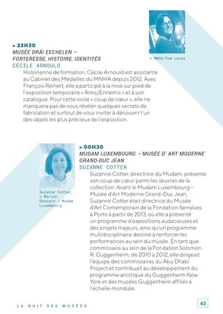 L A N U I T D E S M U S É E S
> 00H30
MUDAM LUXEMBOURG – MUSÉE D’ ART MODERNE
GRAND-DUC JEAN
SUZANNE COTTER
Suzanne Cotter, directrice du Mudam, présente
son coup de cœur parmi les œuvres de la
collection. Avant le Mudam Luxembourg –
Musée d'Art Moderne Grand-Duc Jean,
Suzanne Cotter était directrice du Musée
d'Art Contemporain de la Fondation Serralves
à Porto à partir de 2013, où elle a présenté
un programme d’expositions audacieuses et
des projets majeurs, ainsi qu'un programme
multidisciplinaire destiné à renforcer les
performances au sein du musée. En tant que
commissaire au sein de la Fondation Solomon
R. Guggenheim, de 2010 à 2012, elle dirigeait
l'équipe des commissaires du Abu Dhabi
Project et contribuait au développement du
programme artistique du Guggenheim New
York et des musées Guggenheim affiliés à
l'échelle mondiale.
> 23H30
MUSÉE DRÄI EECHELEN –
FORTERESSE, HISTOIRE, IDENTITÉS
CÉCILE ARNOULD
Historienne de formation, Cécile Arnould est assistante
au Cabinet des Médailles du MNHA depuis 2012. Avec
François Reinert, elle a participé à la mise sur pied de
l’exposition temporaire « Amis/Ennemis » et à son
catalogue. Pour cette visite « coup de cœur », elle ne
manquera pas de vous révéler quelques secrets de
fabrication et surtout de vous inviter à découvrir l’un
des objets les plus précieux de l’exposition.
© MNHA/Tom Lucas
Suzanne Cotter,
© Marion
Dessard / Mudam
Luxembourg
43
 