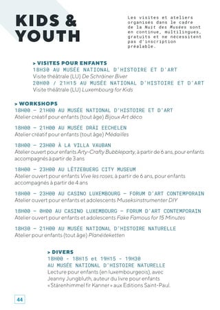 > VISITES POUR ENFANTS
18H30 AU MUSÉE NATIONAL D’HISTOIRE ET D'ART
Visite théâtrale (LU) De Schräiner Biver	
20H00 / 21H15 AU MUSÉE NATIONAL D’HISTOIRE ET D’ART
Visite théâtrale (LU) Luxembourg for Kids
KIDS &
YOUTH
Les visites et ateliers
organisés dans le cadre
de la Nuit des Musées sont
en continue, multilingues,
gratuits et ne nécessitent
pas d’inscription
préalable.
> DIVERS
18H00 - 18H15 et 19H15 - 19H30
AU MUSÉE NATIONAL D’HISTOIRE NATURELLE
Lecture pour enfants (en luxembourgeois), avec
Jeanny Jungbluth, auteur du livre pour enfants
« Stärenhimmel fir Kanner » aux Editions Saint-Paul.
> WORKSHOPS
18H00 – 21H00 AU MUSÉE NATIONAL D’HISTOIRE ET D’ART
Atelier créatif pour enfants (tout âge) Bijoux Art déco
18H00 – 21H00 AU MUSÉE DRÄI EECHELEN
Atelier créatif pour enfants (tout âge) Médailles
18H00 – 23H00 À LA VILLA VAUBAN
AtelierouvertpourenfantsArty-CraftyBubbleparty,àpartirde6ans,pourenfants
accompagnésàpartirde3ans
18H00 – 23H00 AU LËTZEBUERG CITY MUSEUM
Atelier ouvert pour enfants Vive les roses, à partir de 6 ans, pour enfants
accompagnés à partir de 4 ans
18H00 – 23H00 AU CASINO LUXEMBOURG – FORUM D’ART CONTEMPORAIN
Atelier ouvert pour enfants et adolescents Museksinstrumenter DIY
18H00 – 0H00 AU CASINO LUXEMBOURG – FORUM D’ART CONTEMPORAIN
Atelier ouvert pour enfants et adolescents Fake Famous for 15 Minutes
18H30 – 21H00 AU MUSÉE NATIONAL D’HISTOIRE NATURELLE
Atelier pour enfants (tout âge) Planéiteketten
44
 