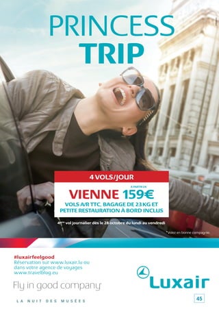 L A N U I T D E S M U S É E S
#luxairfeelgood
Réservation sur www.luxair.lu ou
dans votre agence de voyages
www.travelblog.eu
Volez en bonne compagnie.
PRINCESS
TRIP
VIENNE 159€
À PARTIR DE
4 VOLS/JOUR
VOLS A/R TTC, BAGAGE DE 23KG ET
PETITE RESTAURATION À BORD INCLUS
4ème
vol journalier dès le 28 octobre du lundi au vendredi
45
 
