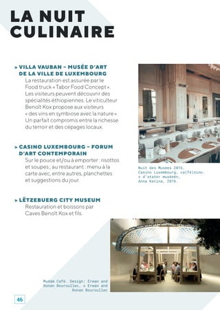 > VILLA VAUBAN – MUSÉE D’ART
DE LA VILLE DE LUXEMBOURG
La restauration est assurée par le
Food truck « Tabor Food Concept ».
Les visiteurs peuvent découvrir des
spécialités éthiopiennes. Le viticulteur
Benoît Kox propose aux visiteurs
« des vins en symbiose avec la nature ».
Un parfait compromis entre la richesse
du terroir et des cépages locaux.
> CASINO LUXEMBOURG – FORUM
D’ART CONTEMPORAIN
Sur le pouce et/ou à emporter : risottos
et soupes ; au restaurant : menu à la
carte avec, entre autres, planchettes
et suggestions du jour.
> LËTZEBUERG CITY MUSEUM
Restauration et boissons par
Caves Benoît Kox et fils.
LA NUIT
CULINAIRE
Nuit des Musées 2016,
Casino Luxembourg, ca(fé)sino.
© d’stater muséeën,
Anna Katina, 2016.
Mudam Café. Design: Erwan and
Ronan Bouroullec, © Erwan and
Ronan Bouroullec
46
 