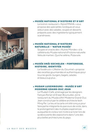 L A N U I T D E S M U S É E S
> MUSÉE NATIONAL D’HISTOIRE ET D’ART
Le bistrot-restaurant « Njörd MNHA » vous
propose des spécialités nordiques et vous
séduit avec des salades, soupes et desserts
préparés avec des ingrédients typiquement
scandinaves.
> MUSÉE NATIONAL D’HISTOIRE
NATURELLE – ‘NATUR MUSÉE’
Soupes et snacks des « Autres Mondes » à la
cafétéria du Musée national d’histoire naturelle :
Velouté martien, Quiche sélène, Pizza sole.
> MUSÉE DRÄI EECHELEN – FORTERESSE,
HISTOIRE, IDENTITÉS
Le foodtruck « L’Atelier du Gourmet » propose
des recettes gourmandes et authentiques pour
tous les goûts: burgers, bagels, salades
et beaucoup plus…
> MUDAM LUXEMBOURG – MUSÉE D’ART
MODERNE GRAND-DUC JEAN
Le Mudam Café, aménagé par les designers
français Ronan et Erwan Bouroullec, est le
restaurant du Musée d’Art Moderne Grand-Duc
Jean construit par le célèbre architecte Ieoh
Ming Pei. Le lieu et la carte ont été conçus pour
faire partie intégrante du parcours de visite, dans
le prolongement des multiples expériences
auxquelles le visiteur est invité à se livrer lors de
sa découverte des expositions dans l’une des
plus belles architectures du pays.
47
 