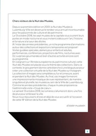 Chers visiteurs de la Nuit des Musées,
Depuis sa première édition en 2001, la Nuit des Musées à
Luxemburg-Ville est devenue le rendez-vous annuel incontournable
pour les passionnés de culture et de patrimoine.
Le 13 octobre 2018, les sept musées de la capitale vous ouvrent leurs
portes en mode nocturne et vous invitent à découvrir l’art, l’histoire
et la nature à la lueur des étoiles.
À l’instar des années précédentes, un riche programme d’animations
autour des collections et expositions temporaires est proposé !
Visites guidées spéciales, ateliers pour enfants et adultes,
performances, conférences, projections de films, nocturnes avec
DJ, surprises gourmandes et bien d’autres activités encore sont
au programme.
En s’alignant sur l’Année européenne du patrimoine culturel, cette
Nuit des Musées est placée sous le thème des collections. Dans ce
contexte, le groupement donne carte blanche à une blogueuse pour
créer une collection virtuelle de la Nuit des Musées sur Instagram.
La collection d’images sera complétée au fur et à mesure, avant
et pendant la Nuit des Musées. Au final, ces images formeront
une impressionnante mosaïque de vues représentant, de manière
singulière et plurielle, les musées au sein de la Ville de Luxembourg.
Comme les années précédentes, chaque musée proposera sa
traditionnelle visite « Coup de cœur ».
Le samedi 13 octobre 2018, les lumières s’allumeront donc une fois
de plus pour embraser la ville.
Nous nous réjouissons d’ores et déjà de vous accueillir à l'occasion
de cette 18e
édition de la Nuit des Musées.
d’stater muséeën
5
 
