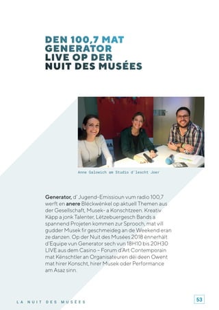 L A N U I T D E S M U S É E S
Generator, d’ Jugend-Emissioun vum radio 100,7
werft en anere Bléckwénkel op aktuell Themen aus
der Gesellschaft, Musek- a Konschtzeen. Kreativ
Käpp a jonk Talenter, Lëtzebuergesch Bands a
spannend Projeten kommen zur Sprooch, mat vill
gudder Musek fir geschmeideg an de Weekend eran
ze danzen. Op der Nuit des Musées 2018 ënnerhält
d’Equipe vun Generator sech vun 18H10 bis 20H30
LIVE aus dem Casino – Forum d’Art Contemporain
mat Kënschtler an Organisateuren déi deen Owent
mat hirer Konscht, hirer Musek oder Performance
am Asaz sinn.
Anne Galowich am Studio d'lescht Joer
53
 