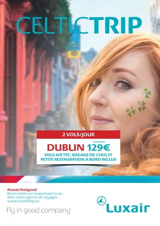#luxairfeelgood
Réservation sur www.luxair.lu ou
dans votre agence de voyages
www.travelblog.eu
Volez en bonne compagnie.
CELTICTRIP
DUBLIN 129€
À PARTIR DE
2 VOLS/JOUR
VOLS A/R TTC, BAGAGE DE 23KG ET
PETITE RESTAURATION À BORD INCLUS
 