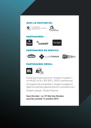 AVEC LE SOUTIEN DE :
PARTENAIRES :
PARTENAIRES DE SERVICE :
PARTENAIRES MÉDIA :
Publié par le groupement « d’stater muséeën »,
c/o ALAC A.s.b.l., B.P. 267 L-2012 Luxembourg.
Conception&coordination:d’statermuséeënet
Agenceluxembourgeoised’actionculturelleA.s.b.l.
Graphic design : Studio Polenta
Save the date : La 19e
Nuit des Musées
aura lieu samedi 12 octobre 2019
 