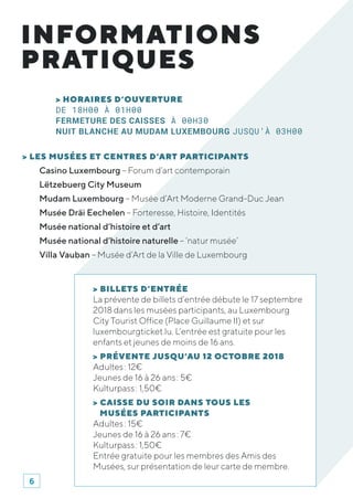 INFORMATIONS
PRATIQUES
> HORAIRES D’OUVERTURE
DE 18H00 À 01H00
FERMETURE DES CAISSES À 00H30
NUIT BLANCHE AU MUDAM LUXEMBOURG JUSQU’À 03H00
> LES MUSÉES ET CENTRES D’ART PARTICIPANTS
Casino Luxembourg – Forum d’art contemporain
Lëtzebuerg City Museum
Mudam Luxembourg – Musée d’Art Moderne Grand-Duc Jean
Musée Dräi Eechelen – Forteresse, Histoire, Identités
Musée national d’histoire et d’art
Musée national d’histoire naturelle – ‘natur musée’
Villa Vauban – Musée d’Art de la Ville de Luxembourg
> BILLETS D’ENTRÉE
La prévente de billets d’entrée débute le 17 septembre
2018 dans les musées participants, au Luxembourg
City Tourist Office (Place Guillaume II) et sur
luxembourgticket.lu. L’entrée est gratuite pour les
enfants et jeunes de moins de 16 ans.
> PRÉVENTE JUSQU’AU 12 OCTOBRE 2018
Adultes : 12€
Jeunes de 16 à 26 ans : 5€
Kulturpass : 1,50€
> CAISSE DU SOIR DANS TOUS LES
MUSÉES PARTICIPANTS
Adultes : 15€
Jeunes de 16 à 26 ans : 7€
Kulturpass : 1,50€
Entrée gratuite pour les membres des Amis des
Musées, sur présentation de leur carte de membre.
6
 