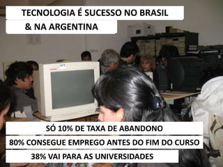 6/5/2014 33
TECNOLOGIA É SUCESSO NO BRASIL
38% VAI PARA AS UNIVERSIDADES
& NA ARGENTINA
80% CONSEGUE EMPREGO ANTES DO FIM DO CURSO
SÓ 10% DE TAXA DE ABANDONO
 
