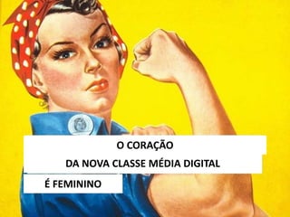 DA NOVA CLASSE MÉDIA DIGITAL
O CORAÇÃO
É FEMININO
 