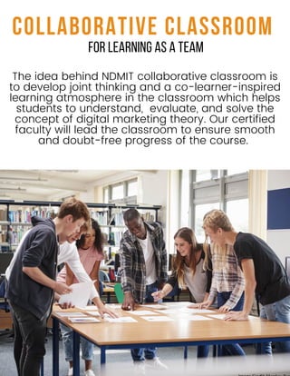 The idea behind NDMIT collaborative classroom is
to develop joint thinking and a co-learner-inspired
learning atmosphere in the classroom which helps
students to understand, evaluate, and solve the
concept of digital marketing theory. Our certified
faculty will lead the classroom to ensure smooth
and doubt-free progress of the course.
COLLABORATIVE CLASSROOM
FOR LEARNING AS A TEAM
 