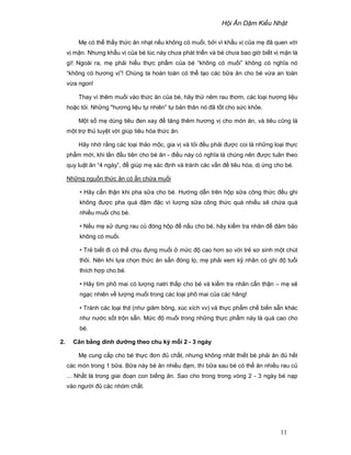 H i Ăn D m Ki u Nh t
11
M có th th y th c ăn nh t n u không có mu i, b i vì kh u v c a m ñã quen v i
v m n. Nhưng kh u v c a bé lúc này chưa phát tri n và bé chưa bao gi bi t v m n là
gì! Ngoài ra, m ph i hi u th c ph m c a bé “không có mu i” không có nghĩa nó
“không có hương v ”! Chúng ta hoàn toàn có th t o các b a ăn cho bé v a an toàn
v a ngon!
Thay vì thêm mu i vào th c ăn c a bé, hãy th nêm rau thơm, các lo i hương li u
ho c t i. Nh ng "hương li u t nhiên” t b n thân nó ñã t t cho s c kh e.
M t s m dùng tiêu ñen xay ñ tăng thêm hương v cho món ăn, và tiêu cũng là
m t tr th tuy t v i giúp tiêu hóa th c ăn.
Hãy nh r ng các lo i th o m c, gia v và t i ñ u ph i ñư c coi là nh ng lo i th c
ph m m i, khi l n ñ u tiên cho bé ăn - ñi u này có nghĩa là chúng nên ñư c tuân theo
quy lu t ăn “4 ngày”, ñ giúp m xác ñ nh và tránh các v n ñ tiêu hóa, d ng cho bé.
Nh ng ngu n th c ăn có n ch a mu i
• Hãy c n th n khi pha s a cho bé. Hư ng d n trên h p s a công th c ñ u ghi
không ñư c pha quá ñ m ñ c vì lư ng s a công th c quá nhi u s ch a quá
nhi u mu i cho bé.
• N u m s d ng rau c ñóng h p ñ n u cho bé, hãy ki m tra nhãn ñ ñ m b o
không có mu i.
• Tr bi t ñi có th ch u ñ ng mu i m c ñ cao hơn so v i tr sơ sinh m t chút
thôi. Nên khi l a ch n th c ăn s n ñóng l , m ph i xem k nhãn có ghi ñ tu i
thích h p cho bé.
• Hãy tìm phô mai có lư ng natri th p cho bé và ki m tra nhãn c n th n – m s
ng c nhiên v lư ng mu i trong các lo i phô mai c a các hãng!
• Tránh các lo i th t (như giăm bông, xúc xích vv) và th c ph m ch bi n s n khác
như nư c s t tr n s n. M c ñ mu i trong nh ng th c ph m này là quá cao cho
bé.
2. Cân b ng dinh dư ng theo chu kỳ m i 2 - 3 ngày
M cung c p cho bé th c ñơn ñ ch t, nhưng không nhât thi t bé ph i ăn ñ h t
các món trong 1 b a. B a này bé ăn nhi u ñ m, thì b a sau bé có th ăn nhi u rau c
... Nh t là trong giai ño n con bi ng ăn. Sao cho trong trong vòng 2 - 3 ngày bé n p
vào ngư i ñ các nhóm ch t.
 