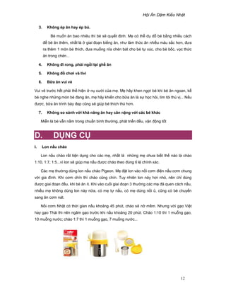 H i Ăn D m Ki u Nh t
12
3. Không ép ăn hay ép bú.
Bé mu n ăn bao nhiêu thì bé s quy t ñ nh. M có th d d bé b ng nhi u cách
ñ bé ăn thêm, nh t là giai ño n bi ng ăn, như làm th c ăn nhi u màu s c hơn, ñưa
ra thêm 1 món bé thích, ñưa mu ng nĩa chén bát cho bé t xúc, cho bé b c, v c th c
ăn trong chén...
4. Không ñi rong, ph i ng i t i gh ăn
5. Không ñ chơi và tivi
6. B a ăn vui v
Vui v trư c h t ph i th hi n n cư i c a m . M hãy khen ng i bé khi bé ăn ngoan, k
bé nghe nh ng món bé ñang ăn, m hãy khi n cho b a ăn là s h c h i, tìm tòi thú v ... N u
ñư c, b a ăn trình bày ñ p cũng s giúp bé thích thú hơn.
7. Không so sánh v i kh năng ăn hay cân n ng v i các bé khác
Mi n là bé v n n m trong chu n bình thư ng, phát tri n ñ u, v n ñ ng t t
D. D NG C
I. Lon n u cháo
Lon n u cháo r t ti n d ng cho các m , nh t là nh ng m chưa bi t th nào là cháo
1:10, 1:7, 1:5...vì lon s giúp m n u ñư c cháo theo ñúng t l chính xác.
Các m thư ng dùng lon n u cháo Pigeon. M ñ t lon vào n i cơm ñi n n u cơm chung
v i gia ñình. Khi cơm chín thì cháo cũng chín. Tuy nhiên lon này hơi nh , nên ch dùng
ñư c giai ño n ñ u, khi bé ăn ít. Khi vào cu i giai ño n 3 thư ng các m ñã quen cách n u,
nhi u m không dùng lon này n a, có m t n u, có m dùng n i , cũng có bé chuy n
sang ăn cơm nát.
N i cơm Nh t có th i gian n u kho ng 45 phút, cháo s n m m. Nhưng v i g o Vi t
hay g o Thái thì nên ngâm g o trư c khi n u kho ng 20 phút. Cháo 1:10 thì 1 mu ng g o,
10 mu ng nư c; cháo 1:7 thì 1 mu ng g o, 7 mu ng nư c...
Lon n u cháo Pigeon
 