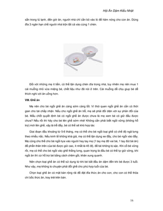 H i Ăn D m Ki u Nh t
16
s n trong t l nh, ñ n gi ăn, ngư i nhà ch c n b vào lò ñ hâm nóng cho con ăn. Dùng
ñĩa 3 ngăn h n ch ngư i nhà tr n t t c vào cùng 1 chén.
ð i v i nh ng m ít ti n, có th t n d ng chén dĩa trong nhà, tuy nhiên m nên mua 1
cái mu ng nh v a mi ng bé, ch t li u như ñã nói trên. Cái mu ng d ch u giup bé d
thích nghi v i ăn u ng hơn.
VIII. Gh ăn
M nên cho bé ng i gh ăn càng s m càng t t. Vì thói quen ng i gh ăn c n có th i
gian cho bé ch p nh n. N u cho ng i gh ăn tr , m s ph i ñ i di n v i s ph n ñ i c a
bé. M u ch t quy t ñ nh bé có ng i gh ăn ñư c chưa là m xem bé có gi ñ u ñư c
chưa? N u r i thì hãy cho bé lên gh s m nhé! Không c n ph i bi t ng i v ng (không h
tr ) m i lên gh , v y là tr ñ y, bé có th s khó h p tác
Giai ño n ñ u kho ng t 5-6 tháng, m có th cho bé ng i lo i gh có ch ñ ngã lưng
theo nhi u n c. N u kinh t không khá gi , m có th t n d ng xe ñ y, cho bé ng i vào ñ y.
M cũng cho th cho bé ng i t a vào ngư i hay tay m (1 tay m ñ vai bé, 1 tay ñút bé ăn)
ñ ph n thân trên c a bé ñư c gi cao, ít nh t là 45 ñ , ñ bé không b s c. Khi c bé v ng
r i, m có th cho bé ng i vào gh th ng lưng, quan tr ng là ñ u bé có th t gi v ng, khi
ng i ăn thì c h tr bé b ng cách chêm g i, khăn xung quanh.
Nên ch n lo i gh ăn có th s d ng t khi bé b t ñ u ăn d m ñ n khi bé ñư c 3 tu i.
Như v y, m không lo chuy n ph i ñ i gh cho phù h p tu i c a bé.
Ch n lo i gh ăn có m t bàn r ng rãi ñ ñ t ñĩa th c ăn cho con, cho con có th th a
chí b c th c ăn, tray trét trên bàn.
 