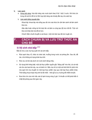 H i Ăn D m Ki u Nh t
21
V. Làm sánh
a. Dùng b t năng: hòa b t năng vào nư c l nh theo t l 1 b t 2 nư c. Khi th c ăn
trong n i sôi thì ñ t t h n h p b t năng vào khu y ñ u tay cho sánh l i.
b. Làm sánh b ng nguyên li u:
Khoai tây: khoai tây mài s ng sau ñó cho vào th c ăn c n làm sánh s làm sánh
th c ăn.
ð u b p ho c m ng tơi khi lu c lên và băm ra cũng t o ñ trơn r t t t. Tr n v i
th c ăn khác làm bé d ăn hơn.
Chu i: D m chu i nhuy n ra s ñư c m t món làm t o ñ trơn tuy t v i.
F. CÁCH CHU N B VÀ LƯU TR TH C ĂN
CHO BÉ
1) V sinh nhà b p [ 2 ]
M t s chú ý các m hay quên khi v sinh b p:
• R a s ch thau r , ch o và chén bát, mu ng trong nư c xà phòng m. Sau ñó, ñ
ráo, ch không s d ng khăn lau khô.
• R a rau và trái cây dư i vòi nư c l nh ñang ch y.
• S d ng th t riêng bi t, m t cái th c ph m ngu n g c "ñ ng v t" như th t, cá và m t
cái cho các lo i trái cây, rau và bánh mì. N u m ch có m t cái th t thôi thì ph i nh
r a s ch khi m chuy n t m t lo i th c ph m này qua m t lo i th c ph m khác.
Th t b ng nh a ho c th y tinh là t t nh t - th t g có xu hư ng d nhi m khu n.
• ðưa th c ăn v a m i n u vào t l nh trong vòng 2 gi . Vi khu n có th phát tri n
nhi t ñ phòng sau th i gian này.
 