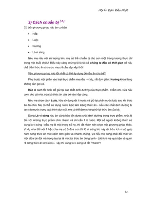 H i Ăn D m Ki u Nh t
22
2) Cách chu n b [ 2 ]
Có b n phương pháp n u ăn cơ b n
• H p
• Lu c
• Nư ng
• Lò vi sóng
N u m n u v i s lư ng l n, m có th chu n b cho con m t tháng lương th c ch
trong m t bu i chi u! ði u này càng ch ng t là t t c chúng ta ñ u có th i gian ñ n u
ch bi n th c ăn cho con, m ch c n s p x p thôi!
V y, phương pháp nào t t nh t có th áp d ng ñ n u ăn cho bé?
Ph thu c m t ph n vào lo i th c ph m m n u - ví d , r t ñơn gi n: Nư ng khoai lang
không c n g t v .
H p là cách t t nh t ñ gi l i các ch t dinh dư ng c a th c ph m. Th m chí, v a n u
cơm cho c nhà, v a b th c ăn c a bé vào h p cùng.
N u m ch n cách Lu c, hãy s d ng r t ít nư c và gi l i ph n nư c lu c sau khi th c
ăn ñã chín. M có th s d ng nư c lu c làm loãng th c ăn - n u các ch t dinh dư ng b
tan vào nư c trong quá trình ñun sôi, m có th ñem chúng tr l i th c ăn c a bé.
Dùng Lò vi sóng n u ăn cũng b o t n ñư c ch t dinh dư ng trong th c ph m, nh t là
ñ i v i nh ng th c ph m chín nhanh và ch c n 1 ít nư c. M t s ngư i không thích s
d ng lò vi sóng - n u m là m t trong s h , thì t t nhiên nên ch n m t phương pháp khác.
Ví d như ñ i v i 1 b c cha m có 5 ñ a con thì lò vi sóng lúc này r t h u ích vì nó giúp
hâm nóng th c ăn m t cách ñơn gi n và nhanh chóng. Và n u m ñang ph i ñ i m t v i
m t ñ a bé ñói mà trong tay l i là m t túi th c ăn ñông l nh - (ñôi khi m quá b n và quên
rã ñông th c ăn cho con) - v y thì dùng lò vi sóng s r t "nhanh"!
 