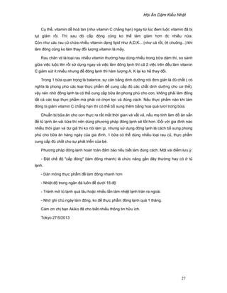H i Ăn D m Ki u Nh t
27
C th , vitamin d hoà tan (như vitamin C ch ng h n) ngay t lúc ñem lu c vitamin ñã b
t t gi m r i. Thì sau ñó c p ñông cũng ko th làm gi m hơn ñc nhi u n a.
Còn như các rau c ch a nhi u vitamin d ng lipid như A,D,K... (như cà r t, t chuông...) khi
làm ñông cũng ko làm thay ñ i lư ng vitamin là m y.
Rau chân v t là lo i rau nhi u vitamin thư ng hay dùng nhi u trong b a d m thì, so sánh
gi a vi c lu c lên r i s d ng ngay và vi c làm ñông l nh thì c 2 vi c trên ñ u làm vitamin
C gi m sút ít nhi u nhưng ñ ñông l nh thì hàm lư ng A, K l i ko h thay ñ i.
Trong 1 b a quan tr ng là balance, s cân b ng dinh dư ng nói ñơn gi n là ñ ch t ( có
nghĩa là phong phú các lo i th c ph m ñ cung c p ñ các ch t dinh dư ng cho cơ th ),
v y nên nh ñông l nh ta có th cung c p b a ăn phong phú cho con, không ph i làm ñông
t t c các lo i th c ph m mà ph i có ch n l c và ñúng cách. N u th c ph m nào khi làm
ñông b gi m vitamin C ch ng h n thì có th b sung thêm b ng hoa qu tươi trong b a.
Chu n b b a ăn cho con th c ra r t m t th i gian và v t v , n u m tính làm ñ ăn s n
ñ t l nh ăn vài b a thì nên dùng phương pháp ñông l nh s t t hơn. ð i v i gia ñình nào
nhi u th i gian và dư gi thì ko nói làm gì, nhưng s d ng ñông l nh là cách b sung phong
phú cho b a ăn hàng ngày c a gia ñình, 1 b a có th dùng nhi u lo i rau c , th c ph m
cung c p ñ ch t cho s phát tri n c a bé.
Phương pháp ñông l nh hoàn toàn ñ m b o n u bi t làm ñúng cách. M t vài ñi m lưu ý:
- ð t ch ñ c p ñông (làm ñông nhanh) là ch c năng g n ñây thư ng hay có t
l nh.
- Dàn m ng th c ph m ñ làm ñông nhanh hơn
- Nhi t ñ trong ngăn ñá luôn ñ dư i 18 ñ
- Tránh m t l nh quá lâu ho c nhi u l n làm nhi t l nh tràn ra ngoài.
- Nh ghi chú ngày làm ñông, ko ñ th c ph m ñông l nh quá 1 tháng.
Cám ơn ch b n Akiko ñã cho bi t nhi u thông tin h u ích.
Tokyo 27/5/2013
 