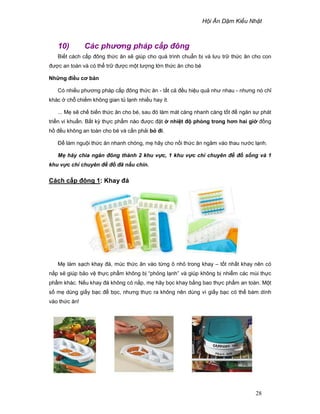 H i Ăn D m Ki u Nh t
28
10) Các phơng pháp c p ñông
Bi t cách c p ñông th c ăn s giúp cho quá trình chu n b và lưu tr th c ăn cho con
ñư c an toàn và có th tr ñư c m t lư ng l n th c ăn cho bé
Nh ng ñi u cơ b n
Có nhi u phương pháp c p ñông th c ăn - t t c ñ u hi u qu như nhau - nhưng nó ch
khác ch chi m không gian t l nh nhi u hay ít.
... M s ch bi n th c ăn cho bé, sau ñó làm mát càng nhanh càng t t ñ ngăn s phát
tri n vi khu n. B t kỳ th c ph m nào ñư c ñ t nhi t ñ phòng trong hơn hai gi ñ ng
h ñ u không an toàn cho bé và c n ph i b ñi.
ð làm ngu i th c ăn nhanh chóng, m hãy cho n i th c ăn ngâm vào thau nư c l nh.
M hãy chia ngăn ñông thành 2 khu v c, 1 khu v c ch chuyên ñ ñ s ng và 1
khu v c ch chuyên ñ ñ ñã n u chín.
Cách c p ñông 1: Khay ñá
M làm s ch khay ñá, múc th c ăn vào t ng ô nh trong khay – t t nh t khay nên có
n p s giúp b o v th c ph m không b “ph ng l nh” và giúp không b nhi m các mùi th c
ph m khác. N u khay ñá không có n p, m hãy b c khay b ng bao th c ph m an toàn. M t
s m dùng gi y b c ñ b c, nhưng th c ra không nên dùng vì gi y b c có th bám dính
vào th c ăn!
 