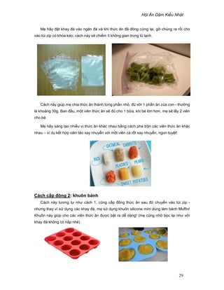 H i Ăn D m Ki u Nh t
29
M hãy ñ t khay ñá vào ngăn ñá và khi th c ăn ñã ñông c ng l i, g chúng ra r i cho
vào túi zip có khóa kéo, cách này s chi m ít không gian trong t l nh.
Cách này giúp m chia th c ăn thành t ng ph n nh , ñ v i 1 ph n ăn c a con - thư ng
là kho ng 30g. Ban ñ u, m t viên th c ăn s ñ cho 1 b a, khi bé l n hơn, m s l y 2 viên
cho bé.
M hãy sáng t o nhi u v th c ăn khác nhau b ng cách pha tr n các viên th c ăn khác
nhau – ví d k t h p viên táo xay nhuy n v i m t viên cà r t xay nhuy n, ngon tuy t!
Cách c p ñông 2: khuôn bánh
Cách này tương t như cách 1, cũng c p ñông th c ăn sau ñó chuy n vào túi zip -
nhưng thay vì s d ng các khay ñá, m s d ng khuôn silicone mini dùng làm bánh Muffin!
Khuôn này giúp cho các viên th c ăn ñư c b t ra d dàng! (m cũng nh b c l i như v i
khay ñá không có n p nhé)
 