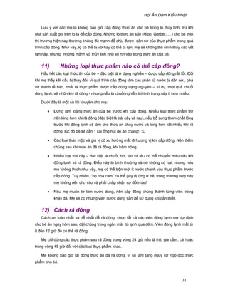 H i Ăn D m Ki u Nh t
31
Lưu ý v i các m là không bao gi c p ñông th c ăn cho bé trong l th y tinh, tr khi
nhà s n xu t ghi trên l là ñ c p ñông. Nh ng l th c ăn s n (Hipp, Gerber, …) cho bé trên
th trư ng hi n nay thư ng không ñ m nh ñ ch u ñư c dãn n c a th c ph m trong quá
trình c p ñông. Như v y, l có th b v hay có th b r n, m s không th nhìn th y các v t
r n này, nhưng nh ng m nh v th y tinh nh s rơi vào trong th c ăn c a bé.
11) Nh ng lo i th c ph m nào có th c p ñông?
H u h t các lo i th c ăn c a bé – ñ c bi t là d ng nghi n – ñư c c p ñông r t t t. ðôi
khi m th y k t c u b thay ñ i, vì quá trình c p ñông làm các phân t nư c b dãn n , phá
v thành t bào, nh t là th c ph m ñư c c p ñông d ng nguyên – ví d , m t qu chu i
ñông l nh, s nhũn khi rã ñông - nhưng n u là chu i nghi n thì tình tr ng này ít hơn nhi u.
Dư i ñây là m t s l i khuyên cho m :
• ð ng làm loãng th c ăn c a bé trư c khi c p ñông. Nhi u lo i th c ph m tr
nên l ng hơn khi rã ñông (ñ c bi t là trái cây và rau), n u b sung thêm ch t l ng
trư c khi ñông l nh s làm cho th c ăn ch y nư c và l ng hơn r t nhi u khi rã
ñông, lúc ñó bé s c n 1 cái ng hút ñ ăn chăng! :D
• Các lo i th o m c và gia v có xu hư ng m t ñi hương v khi c p ñông. Nên thêm
chúng sau khi món ăn ñã rã ñông, khi hâm nóng.
• Nhi u lo i trái cây – ñ c bi t là chu i, bơ, táo và lê - có th chuy n màu nâu khi
ñông l nh và rã ñông. ði u này là bình thư ng và nó không có h i, nhưng n u
m không thích như v y, m có th tr n m t ít nư c chanh vào th c ph m trư c
c p ñông. Tuy nhiên, “h nhà cam” có th gây d ng tr , trong trư ng h p này
m không nên cho vào và ph i ch p nh n s ñ i màu!
• N u m mu n t làm nư c dùng, nên c p ñông chúng thành t ng viên trong
khay ñá. M s có nh ng viên nư c dùng s n ñ s d ng khi c n thi t.
12) Cách rã ñông
Cách an toàn nh t và d nh t ñ rã ñông: ch n t t c các viên ñông l nh m d ñ nh
cho bé ăn ngày hôm sau, ñ t chúng trong ngăn mát t l nh qua ñêm. Viên ñông l nh m t t
8 ñ n 12 gi ñ có th rã ñông
M ch dùng các th c ph m sau rã ñông trong vòng 24 gi n u là th t, gia c m, cá ho c
trong vòng 48 gi ñ i v i các lo i th c ph m khác.
M không bao gi tái ñông th c ăn ñã rã ñông, vì s làm tăng nguy cơ ng ñ c th c
ph m cho bé.
 