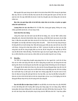 H i Ăn D m Ki u Nh t
34
M t nguyên t c quan tr ng c a ăn d m là cho bé ăn theo NHU C U nhưng tr giai ño n
ñ u này. ðó là vì cơ th và h tiêu hóa c a bé c n có th i gian làm quen v i th c ăn m i
cách ăn m i. Do v y nh t thi t cho bé ăn ít m t như ikhuy n cáo ch không nên cho bé ăn
nhi u hơn.
M c tiêu c a giai ño n ñ u là bé bi t ñón nh n th c ăn t thìa, có ph n x ng m
m m khi nu t th c ăn.
Lư ng th c ăn xúc vào thìa ch là 1/2 ñ u thìa, lư ng g t ngang, không xúc vung,
nhi u quá khi n bé khó ăn, ch xúc t ng ít m t.
Cách ñưa thìa vào mi ng
Dùng thìa ch m vào môi dư i c a bé ñ bé há mi ng, cho cho bé “li m” (n m) cháo
b ng ñ u lư i, n u bé t thái ñ ñón nh n, hào h ng, có th ti n hành các bư c cho ăn ti p
theo, tì ñ u thìa vào ph n hàm trên c a bé r i rút nh thìa ra, ñ cho bé v a ăn ki u n m,
tr i nghi m, l i v a t p nu t ñư c lư ng cháo v a ph i. Cách cho ăn này cũng tương t
khi tăng ñ thô và mu n bé t p nhai. N u ñút lư ng quá nhi u l i sâu vào lư i bé, bé có th
nu t ñư c, nhưng s ko t p ñư c ph n x “n m”, tương t là ph n x nhai sau này. ð
nóng l nh c a ñ ăn cũng s gây ph n x cho bé, ñ ăn nóng m như nhi t ñ cơ th là
v a ñ ñ bé ñón nh n d dàng. Thái ñ khen ng i c a m là ngu n ñ ng viên to l n c a
bé, c ñ ý thái ñ vui tươi c a m , ch c ch n con s có ph n ng tích c c rõ ràng.
II. N a ñ u :
Tr T P ăn t d ng l ng chuy n sang d ng th c ăn như ngư i l n. Lư i tr ch ñưa
th c ăn t m m vào h ng nên th c ăn c n d ng l ng và ph i m n, khi dùng thìa k m t
ñư ng trên ñĩa ăn mà ñư ng k c a thìa li n vào ngay là ñ t v ñ l ng cho tr m i t p ăn.
V nguyên t c ăn d m là ăn theo nhu c u c a tr nhưng riêng giai ño n này c n cho tr
ăn ít m t ñ tr làm quen cũng như ko ñ h tiêu hóa b ho t ñ ng quá t i. Khi tr có ñ ng
tác nu t thu n th c và ñã quen v i ăn d m hơn nh ng ngày ñ u thì m b t nư c ñi cho
th c ăn ñ c l i nhưng v n ph i gi ñ m n như ban ñ u. Lúc này m b t ñ u hư ng ñ n 1
b a ăn có món chính là tinh b t và món ăn cùng là ñ m và rau. Lưu ý là c g ng cho tr ăn
ñúng gi ñ t o nh p sinh lý cho tr càng chính xác càng t t.
Sau khi b t ñ u ăn d m ñư c 2 tu n thì m b t ñ u cho tr ăn theo nhu c u NHƯNG
m c ñ không làm nh hư ng ñ n lư ng s a hàng ngày mà con ñang u ng. Nh t là
lư ng ñ m c n ñư c kh ng ch m c ñã khuy n cáo tránh ñ h tiêu hóa b quá t i. Th c
ăn m i nên ñư c theo dõi sát ph n ng d ng c a tr . M i b a nên th 1 lo i th c ph m
 