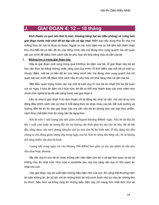 H i Ăn D m Ki u Nh t
44
J. GIAI ðO N 4: 12 – 18 tháng
Kích th c c qu nên thái to hơn, kho ng b ng h t l c (ñ u ph ng) và c ng hơn
giai ño n tr c m t chút ñ bé t p c n và t p nhai. Mi n sao n u dùng thìa n nh mà
mi ng th c ăn nát ra ñư c là ñư c. Ngoài ra các món ñ m m có th t m b t chiên ho c
kho nh .M i bé có ti n ñ ăn c a riêng mình nên m ñ ng nhìn xung quanh mà ch quan
sát con mình ñ ñi uc h nh cách n u ăn phù h p v i kh năng nhai và c n c a bé
I. Nh ng lưu ý trong giai ño n này
ðây là giai ño n cu i cùng trong quá trìnhh c ăn d m c a bé. giai ño n này bé s
h c c n th c ăn b ng nh ng chi c răng c a c a mình. th i ñi m này m i bé có m t ưu
như c ñi m, m i bé có ti n ñ ăn c a riêng mình nên m ñ ng nhìn xung quanh mà ch
quan sát con mình ñ ñi uc h nh cách n u ăn phù h p v i kh năng nhai và c n c a bé.
M t ñi u quan tr ng mu n các m nh là luôn duy trì cho bé ăn nh t! Khi bé ñã quen
v i c ngày 3 b a ăn d m và 2 b a s a, bé ñã có th nhai thành th o các món m m như
chu i chín nghĩa là bé ñã s n sàng bư c vào giai ño n 4.
C n và nhai giai ño n 4 ko ñơn thu n ch là ñ ng tác nhai và c n, mà còn là s ch
ñ ng ñi u ch nh cách c n và nhai m i d ng th c ăn khác nhau c a bé. ð nuôi dư ng và
hư ng d n bé ăn thì vào giai ño n này m c n cho bé ăn phong phú các lo i th c ph m,
cách th c ch bi n món ăn cũng c n ña d ng hơn.
Khi bé trên 1 tu i lư ng s a nên gi m xu ngcòn kho ng 400ml/ ngày. N u bé ăn ñ y ñ
h t 1 xu t cơm ho c ăn tương ñ i thì m không c n thi t ph i bù s a cho bé n a. Bé ñã b t
ñ u u ng ñư c s a tươi nhưng khuy n cáo ko nên cho bé bú bình n a. ñây ñang nói ñ n
chúng ta ch ñ ng gi m lư ng s a trong ngày c a bé. Khi bé u ng s a b ng c c, bé s không
th u ng nhi u s a như bú bình.
Lư ng s a trong ngày rơi vào kho ng 300-400ml bao g m c các s n ph m t s a như
s a chua ho c phomat.
M v n duy trì cho bé ăn nhat, không nên nêm ñ m cho bé vì s t o thói quen và bé s
không ch u ăn nh t n a. Hơn n a vì s ckh e sau naỳ m càng nên duy trì thói quen ăn
nh t cho con.
Vào giai ño n này s xu t hi n nh ng bi u hi n m i c a con: Ăn u ng th t thư ng hôm
ăn hôm không ăn, ăn b d , ch ăn nh ng th c ăn mà mình thích ch ko ch u ăn nh ng th
ko thích. N u nhìn xa trông r ng thì nh ng bi u hi n này ch mang tính nh t th i ch s
 