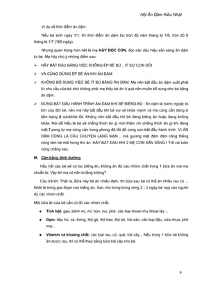 H i Ăn D m Ki u Nh t
9
Ví d v th i ñi m ăn d m:
N u bé sinh ngày 1/1, thì th i ñi m ăn d m lúc tròn ñ năm tháng là 1/6, tròn ñ 6
tháng là 1/7 (180 ngày).
Nhưng quan tr ng hơn h t là m HÃY ð C CON, ñ c các d u hi u s n sàng ăn d m
t bé. M hãy chú ý nh ng ñi m sau:
HÃY B T ð U B NG VI C KHÔNG ÉP BÉ BÚ…VÌ S CON ðÓI
VÀ CŨNG ð NG ÉP BÉ ĂN KHI ĂN D M
KHÔNG B SUNG VI C BÉ ÍT BÚ B NG ĂN D M: M nên b t ñ u ăn d m xu t phát
t nhu c u c a bé ch không ph i m th y bé ăn ít quá nên mu n b sung cho bé b ng
ăn d m.
ð NG B T ð U HÀNH TRÌNH ĂN D M KHI BÉ BI NG BÚ : Ăn d m là bư c ngo c to
l n c a ñ i bé, nên m hãy b t ñ u khi bé vui v kh e m nh và m cũng c n ñang
tâm tr ng & s ckh e t t. Không nên b t ñ u khi bé ñang bi ng ăn ho c ñang không
kh e. Nói d hi u là bé s ch ng thích ăn gì m i th m chí ch ng thích ăn gì khi ñang
m t.Tương t m cũng c n trong phong ñ t t ñ cùng con b t ñ u hành trình. Vì ĂN
D M CŨNG LÀ CÂU CHUY N LÃNG M N… mà gương m t ñăm ñăm căng th ng
cũng làm bé m t h ng thú ăn. HÃY B T ð U KHI 2 M CON S N SÀNG.! Tr vài tu n
cũng ch ng sao.
III. Cân b ng dinh dư ng
H u h t các bé s có lúc bi ng ăn, không ăn ñ các nhóm ch t trong 1 b a ăn mà m
chu n b . V y thì m có nên lo l ng không?
Câu tr l i: Th t ra, B a này bé ăn nhi u ñ m, thì b a sau bé có th ăn nhi u rau c ...
Nh t là trong giai ño n con bi ng ăn. Sao cho trong trong vòng 2 - 3 ngày bé n p vào ngư i
ñ các nhóm ch t.
M t b a ăn c a bé c n có ñ các nhóm ch t:
Tinh b t: g o, bánh mì, mì, bún, nui, ph , các lo i khoai như khoai tây ...
ð m: ñ u hũ, cá, tr ng, th t gà, th t heo, th t bò, h i s n, các lo i ñ u, s a chua, phô
mai...
Vitamin và khoáng ch t: các lo i rau, c , qu , trái cây... N u trong 1 b a bé không
ăn ñư c rau, thì có th thay b ng b a trái cây cho bé.
 