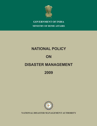 NATIONAL POLICY
ON
DISASTER MANAGEMENT
2009
NATIONAL DISASTER MANAGEMENT AUTHORITY
GOVERNMENT OF INDIA
MINISTRY OF HOME AFFAIRS
 