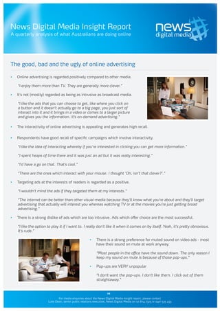News Digital Media Insight Report
A quarterly analysis of what Australians are doing online




The good, bad and the ugly of online advertising

•	   Online advertising is regarded positively compared to other media.

     “I enjoy them more than TV. They are generally more clever.”

•	   It’s not (mostly) regarded as being as intrusive as broadcast media.

     “I like the ads that you can choose to get, like where you click on
     a button and it doesn’t actually go to a big page, you just sort of
     interact into it and it brings in a video or comes to a larger picture
     and gives you the information. It’s on-demand advertising.”

•	   The interactivity of online advertising is appealing and generates high recall.

•	   Respondents have good recall of specific campaigns which involve interactivity.

     “I like the idea of interacting whereby if you’re interested in clicking you can get more information.”

     “I spent heaps of time there and it was just an ad but it was really interesting.”

     “I’d have a go on that. That’s cool.”

     “There are the ones which interact with your mouse. I thought ‘Oh, isn’t that clever?’.”

•	   Targeting ads at the interests of readers is regarded as a positive.

     “I wouldn’t mind the ads if they targeted them at my interests.”

     “The internet can be better than other visual media because they’ll know what you’re about and they’ll target
     advertising that actually will interest you whereas watching TV or at the movies you’re just getting broad
     advertising.”

•	   There is a strong dislike of ads which are too intrusive. Ads which offer choice are the most successful.

     “I like the option to play it if I want to. I really don’t like it when it comes on by itself. Yeah, it’s pretty obnoxious.
     It’s rude.”

                                                        •	   There is a strong preference for muted sound on video ads - most
                                                             have their sound on mute at work anyway.

                                                             “Most people in the office have the sound down. The only reason I
                                                             keep my sound on mute is because of those pop-ups.”

                                                        •	   Pop-ups are VERY unpopular

                                                             “I don’t want the pop-ups. I don’t like them. I click out of them
                                                             straightaway.”


                                                                     10
                               For media enquiries about the News Digital Media Insight report, please contact
                        Luke Dean, senior public relations executive, News Digital Media on 02 8114 7325 or 0401 535 433
 