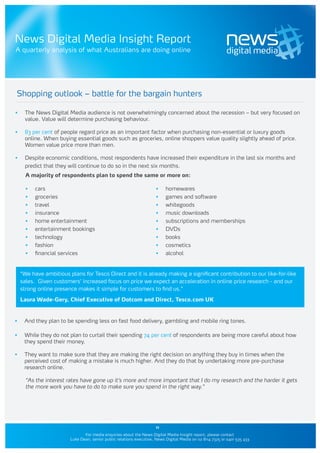 News Digital Media Insight Report
A quarterly analysis of what Australians are doing online




Shopping outlook – battle for the bargain hunters

•	    The News Digital Media audience is not overwhelmingly concerned about the recession – but very focused on
      value. Value will determine purchasing behaviour.

•	    83 per cent of people regard price as an important factor when purchasing non-essential or luxury goods
      online. When buying essential goods such as groceries, online shoppers value quality slightly ahead of price.
      Women value price more than men.

•	    Despite economic conditions, most respondents have increased their expenditure in the last six months and
      predict that they will continue to do so in the next six months.
       A majority of respondents plan to spend the same or more on:

       •	   cars                                                      •	    homewares
       •	   groceries                                                 •	    games and software
       •	   travel                                                    •	    whitegoods
       •	   insurance                                                 •	    music downloads
       •	   home entertainment                                        •	    subscriptions and memberships
       •	   entertainment bookings                                    •	    DVDs
       •	   technology                                                •	    books
       •	   fashion                                                   •	    cosmetics
       •	   financial services                                        •	    alcohol


     “We have ambitious plans for Tesco Direct and it is already making a significant contribution to our like-for-like
     sales. Given customers’ increased focus on price we expect an acceleration in online price research - and our
     strong online presence makes it simple for customers to find us.”

     Laura Wade-Gery, Chief Executive of Dotcom and Direct, Tesco.com UK


•	    And they plan to be spending less on fast food delivery, gambling and mobile ring tones.

•	    While they do not plan to curtail their spending 74 per cent of respondents are being more careful about how
      they spend their money.

•	    They want to make sure that they are making the right decision on anything they buy in times when the
      perceived cost of making a mistake is much higher. And they do that by undertaking more pre-purchase
      research online.

       “As the interest rates have gone up it’s more and more important that I do my research and the harder it gets
       the more work you have to do to make sure you spend in the right way.”




                                                                      11
                                For media enquiries about the News Digital Media Insight report, please contact
                         Luke Dean, senior public relations executive, News Digital Media on 02 8114 7325 or 0401 535 433
 