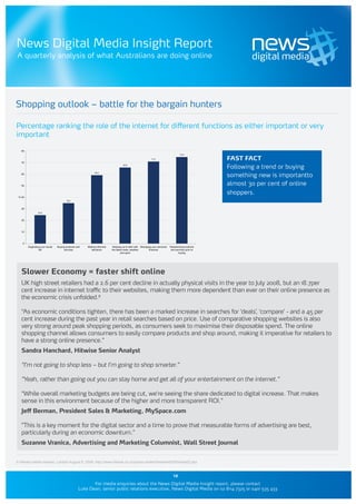News Digital Media Insight Report
A quarterly analysis of what Australians are doing online




Shopping outlook – battle for the bargain hunters

Percentage ranking the role of the internet for different functions as either important or very
important

   80
                                                                                                                                    74.9

                                                                                                           71.0                                     FAST FACT
   70
                                                                                  65.8
                                                                                                                                                    Following a trend or buying
                                                                                                                                                    something new is importantto
                                                            59.2
   60



   50                                                                                                                                               almost 30 per cent of online
                                                                                                                                                    shoppers.
 % 40
                                        35.0



   30
                 24.6


   20



   10



    0
        Organising your social   Buying products and   Making informed    Keeping up to date with Managing your personal   Researching products
                 life                 services           decisions       the latest news, weather       finances            and services prior to
                                                                                 and sport                                        buying




   Slower Economy = faster shift online
   UK high street retailers had a 2.6 per cent decline in actually physical visits in the year to July 2008, but an 18.7per
   cent increase in internet traffic to their websites, making them more dependent than ever on their online presence as
   the economic crisis unfolded.9

   “As economic conditions tighten, there has been a marked increase in searches for ‘deals’, ‘compare’ - and a 45 per
   cent increase during the past year in retail searches based on price. Use of comparative shopping websites is also
   very strong around peak shopping periods, as consumers seek to maximise their disposable spend. The online
   shopping channel allows consumers to easily compare products and shop around, making it imperative for retailers to
   have a strong online presence.”
   Sandra Hanchard, Hitwise Senior Analyst

   “I’m not going to shop less – but I’m going to shop smarter.”

   “Yeah, rather than going out you can stay home and get all of your entertainment on the internet.”

   “While overall marketing budgets are being cut, we’re seeing the share dedicated to digital increase. That makes
   sense in this environment because of the higher and more transparent ROI.”
   Jeff Berman, President Sales & Marketing, MySpace.com

   ”This is a key moment for the digital sector and a time to prove that measurable forms of advertising are best,
   particularly during an economic downturn.”
   Suzanne Vranica, Advertising and Marketing Columnist, Wall Street Journal


9 Hitwise media release, London August 6, 2008. http://www.hitwise.co.nz/press-center/hitwiseHS2004/retail2.php


                                                                                                                              12
                                                         For media enquiries about the News Digital Media Insight report, please contact
                                                  Luke Dean, senior public relations executive, News Digital Media on 02 8114 7325 or 0401 535 433
 