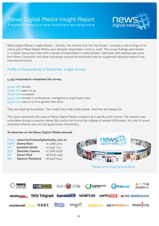 News Digital Media Insight Report
A quarterly analysis of what Australians are doing online




News Digital Media’s Insight Report – Anxiety, The Internet And The Hip-Pocket - is based on the findings of an
online poll of News Digital Media users between September 11 and 25, 2008. The survey findings were tested
in in-depth discussions held with a sample of respondents in early October. Interviews with leading executives
from News Corporation and other businesses around the world were held to supplement desktop research into
international trends.


Profile of Respondents to September Insight Survey


5,343 respondents completed the survey.

57 per cent female
72 per cent aged 25-54
78 per cent employed
55 per cent worked in professional, managerial or supervisory roles
49 per cent had an income greater than $70k

They are Aspiring Australians. The market force that builds brands. And they are Always On.

This report represents the views of News Digital Media’s audience at a specific point in time. The research was
undertaken during successive market falls and at the time of the collapse of several USA banks, but prior to recent
Australian interest rate cuts and government intervention.


To advertise on the News Digital Media network

Email   advertise@newsdigitalmedia.com.au
NSW     Danny Bass         02 9288 3000
VIC     Jonathon Smith     03 9292 1203
QLD     Sheridan Comino    07 3666 6458
SA      Stuart Pool        08 8206 2446
WA      Spencer Retallack  08 9326 8342


                                                                      Always on for Aspiring Australians




                                                        14
 