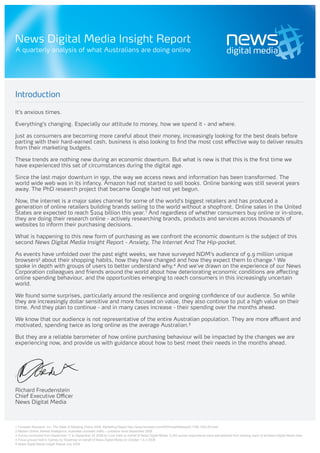 News Digital Media Insight Report
A quarterly analysis of what Australians are doing online




Introduction

It’s anxious times.

Everything’s changing. Especially our attitude to money, how we spend it - and where.

Just as consumers are becoming more careful about their money, increasingly looking for the best deals before
parting with their hard-earned cash, business is also looking to find the most cost effective way to deliver results
from their marketing budgets.

These trends are nothing new during an economic downturn. But what is new is that this is the first time we
have experienced this set of circumstances during the digital age.

Since the last major downturn in 1991, the way we access news and information has been transformed. The
world wide web was in its infancy. Amazon had not started to sell books. Online banking was still several years
away. The PhD research project that became Google had not yet begun.

Now, the internet is a major sales channel for some of the world’s biggest retailers and has produced a
generation of online retailers building brands selling to the world without a shopfront. Online sales in the United
States are expected to reach $204 billion this year.1 And regardless of whether consumers buy online or in-store,
they are doing their research online - actively researching brands, products and services across thousands of
websites to inform their purchasing decisions.

What is happening to this new form of purchasing as we confront the economic downturn is the subject of this
second News Digital Media Insight Report - Anxiety, The Internet And The Hip-pocket.

As events have unfolded over the past eight weeks, we have surveyed NDM’s audience of 9.9 million unique
browsers2 about their shopping habits, how they have changed and how they expect them to change.3 We
spoke in depth with groups of users to better understand why.4 And we’ve drawn on the experience of our News
Corporation colleagues and friends around the world about how deteriorating economic conditions are affecting
online spending behaviour, and the opportunities emerging to reach consumers in this increasingly uncertain
world.

We found some surprises, particularly around the resilience and ongoing confidence of our audience. So while
they are increasingly dollar sensitive and more focused on value, they also continue to put a high value on their
time. And they plan to continue - and in many cases increase - their spending over the months ahead.

We know that our audience is not representative of the entire Australian population. They are more affluent and
motivated, spending twice as long online as the average Australian.5

But they are a reliable barometer of how online purchasing behaviour will be impacted by the changes we are
experiencing now, and provide us with guidance about how to best meet their needs in the months ahead.




Richard Freudenstein
Chief Executive Officer
News Digital Media



1 Forrester Research, Inc. The State of Retailing Online 2008: Marketing Report http://www.forrester.com/ER/Press/Release/0,1769,1205,00.html
2 Nielsen Online, Market Intelligence, Australian domestic traffic – publisher level September 2008.
3 Survey conducted from September 11 to September 25 2008 by Core Data on behalf of News Digital Media. 5,343 survey respondents were self-selected from existing users of all News Digital Media sites.
4 Focus groups held in Sydney by Roadmap on behalf of News Digital Media on October 1 & 2 2008
5 News Digital Media Insight Report July 2008
 