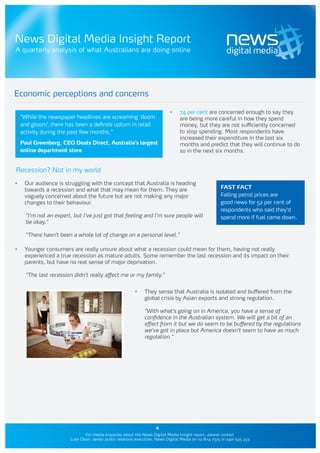 News Digital Media Insight Report
A quarterly analysis of what Australians are doing online




Economic perceptions and concerns

                                                                              •	   74 per cent are concerned enough to say they
     “While the newspaper headlines are screaming ‘doom                            are being more careful in how they spend
     and gloom’, there has been a definite upturn in retail                        money, but they are not sufficiently concerned
     activity during the past few months.”                                         to stop spending. Most respondents have
                                                                                   increased their expenditure in the last six
     Paul Greenberg, CEO Deals Direct, Australia’s largest                         months and predict that they will continue to do
     online department store                                                       so in the next six months.


Recession? Not in my world

•	    Our audience is struggling with the concept that Australia is heading
      towards a recession and what that may mean for them. They are                                      FAST FACT
      vaguely concerned about the future but are not making any major                                    Falling petrol prices are
      changes to their behaviour.                                                                        good news for 52 per cent of
                                                                                                         respondents who said they’d
       “I’m not an expert, but I’ve just got that feeling and I’m sure people will                       spend more if fuel came down.
       be okay.”

       “There hasn’t been a whole lot of change on a personal level.”

•	    Younger consumers are really unsure about what a recession could mean for them, having not really
      experienced a true recession as mature adults. Some remember the last recession and its impact on their
      parents, but have no real sense of major deprivation.

       “The last recession didn’t really affect me or my family.”


                                                           •	   They sense that Australia is isolated and buffered from the
                                                                global crisis by Asian exports and strong regulation.

                                                                “With what’s going on in America, you have a sense of
                                                                confidence in the Australian system. We will get a bit of an
                                                                effect from it but we do seem to be buffered by the regulations
                                                                we’ve got in place but America doesn’t seem to have as much
                                                                regulation.”




                                                                      4
                                For media enquiries about the News Digital Media Insight report, please contact
                         Luke Dean, senior public relations executive, News Digital Media on 02 8114 7325 or 0401 535 433
 