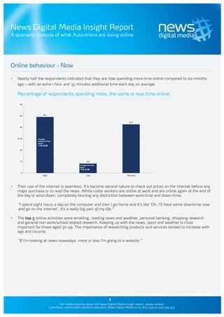 News Digital Media Insight Report
A quarterly analysis of what Australians are doing online




Online behaviour - Now

•	   Nearly half the respondents indicated that they are now spending more time online compared to six months
     ago – with an extra 1 hour and 35 minutes additional time each day on average.

     Percentage of respondents spending more, the same or less time online.

       60




       50             49.1


                                                                                          42.7

       40




     % 30       Average
                additional time
                spent
                1:35 (H:M)

       20




       10                                                   8.3
                                                    Average less time
                                                    spent
                                                    1:58 (H:M)
        0
                     More                                  Less                         The same




•	   Their use of the internet is seamless. It’s become second nature to check out prices on the internet before any
     major purchase or to read the news. White-collar workers are online at work and are online again at the end of
     the day to wind down, completely blurring any distinction between work-time and down-time.

     “I spend eight hours a day on the computer and then I go home and it’s like ‘Oh, I’ll have some downtime now
     and go on the internet’. It’s a really big part of my life.”

•	   The top 5 online activities were emailing, reading news and weather, personal banking, shopping research
     and general non work/school related research. Keeping up with the news, sport and weather is most
     important for those aged 30-49. The importance of researching products and services tended to increase with
     age and income.

     “If I’m looking at news nowadays, more or less I’m going to a website.”




                                                                          5
                                    For media enquiries about the News Digital Media Insight report, please contact
                             Luke Dean, senior public relations executive, News Digital Media on 02 8114 7325 or 0401 535 433
 