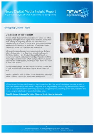News Digital Media Insight Report
A quarterly analysis of what Australians are doing online




Shopping Online - Now

 Online and on the footpath
 There is a high degree of interaction between online and offline
 shopping among the News Digital Media audience. Consumers
 think nothing of integrating the two into their behaviour.
 Shoppers may go in-store to look at a TV, go online to do more
 research and compare prices, then back to the store to see if
 they can price match and perhaps purchase online.

 US-based Forrester Research estimates that almost $US400
 billion of store sales — or 16 per cent of total retail sales in
 the United States — are directly influenced by the web as
 consumers research products online and purchase them offline.
 This will grow at a 17per cent CAGR (compound annual growth
 rate) over the next five years, resulting in more than $US1 trillion
 of store sales by 2012.8

 “I’ll buy where I can get the best bargain. I’ll research online and
 in store, and I’ll buy in either depending on where the price is
 best.”

 “Often I’ll go into a store to have a look at something, then I’ll go
 online to research it and visa versa. I take a lot of time.”




 “Multichannel shoppers spend more and spend more often. Fifty per cent of people who purchase an item in
 store have researched the item online – they know what they’re looking for once they get to the shop. People
 want to look and feel but their preliminary research is being done online, searching for the best product for their
 needs a long time before they search for the best price.”

 Ross McDonald, Industry Marketing Manager Retail, Google Australia




 8 www.forrester.com May 7, 2007 (updated June 1, 2007) The Web’s Impact On In-Store Sales: US Cross-Channel Sales Forecast, 2006 To 2012 by Tamara Mendelsohn



                                                                                         9
                                         For media enquiries about the News Digital Media Insight report, please contact
                                  Luke Dean, senior public relations executive, News Digital Media on 02 8114 7325 or 0401 535 433
 
