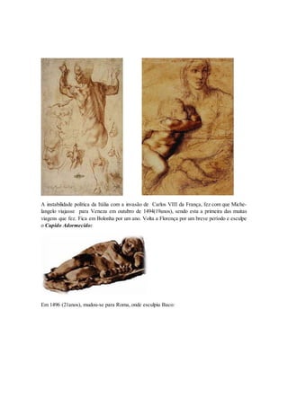 A instabilidade política da Itália com a invasão de Carlos VIII da França, fez com que Miche- langelo viajasse para Veneza em outubro de 1494(19anos), sendo esta a primeira das muitas viagens que fez. Fica em Bolonha por um ano. Volta a Florença por um breve período e esculpe o Cupido Adormecido: 
Em 1496 (21anos), mudou-se para Roma, onde esculpiu Baco:  