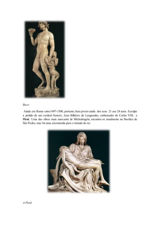 Baco 
Ainda em Roma entre1497-1500, portanto, bem jovem ainda dos seus 21 aos 24 anos. Esculpe a pedido de um cardeal francês, Jean Bilhères de Laugraulas, embaixador de Carlos VIII, a Pietá. Uma das obras mais marcante de Michelangelo, encontra-se atualmente na Basílica de São Pedro, mas foi uma encomenda para o túmulo do rei. 
A Pietá  