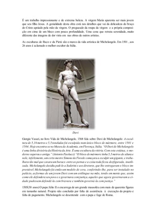 É um trabalho impressionante e de extrema beleza. A virgem Maria aparenta ser mais jovem que seu filho Jesus. A genialidade desta obra está nos detalhes que vai da delicadeza do braço do Cristo apoiado pela mão da virgem. O pregueado da roupa da virgem e a própria composi- ção em cima de um bloco com pouca profundidade. Uma cena que retrata serenidade, muito diferente das imagens de dor vista em nas obras de outros artistas. 
As esculturas de Baco e da Pietá são o marco da vida artística de Michelangelo. Em 1501 , aos 26 anos é aclamado o melhor escultor da Itália. 
Davi 
Giorgio Vasari, no livro Vida de Michelangelo, 1568 fala sobre Davi de Michelangelo: A escul- tura de 5,16 metros e 5,5 toneladas foi esculpida num único bloco de mármore, entre 1501 e 1504. Hoje encontra-se no Museu da Academia, em Florença, Itália. “O Davi de Michelangelo é uma linha divisória da História da Arte. É uma escultura da vitória. Com esta estátua, o mo- derno superou o antigo.” (Antonio Paolucci) “O bloco de mármore tinha 5,5 metros de altura e nele, infelizmente, um certo mestre Simone da Fiesole começara a esculpir um gigante, e traba- lhara tão mal que cavara um buraco entre as pernas e a coisa toda ficou desfigurada, inutili- zada. Michelangelo decidiu pedi-lo a Soderini e aos diretores, que lhe entregaram o bloco im- prestável. Michelangelo fez então um modelo de cera, conferindo-lhe, para ser instalado no palácio, as formas de um jovem Davi com um estilingue na mão, tendo em mente que, assim como ele defendera seu povo e o governava com justiça, aqueles que agora governavam a ci- dade pudessem defendê-la com bravura e também governá-la com justiça.” 
1505(30 anos) O papa Júlio II o encarrega de um grande mausoléu com mais de quarenta figuras em tamanho natural. Projeto não concluído por falta de assistência à execução do projeto e falta de pagamento. Michelangelo se desentende com o papa e foge de Roma.  