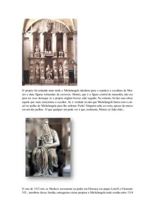 O projeto foi reduzido mais tarde e Michelangelo idealizou para o sepulcro a escultura de Moi- sés e duas figuras torturadas de escravos. Moisés, que é a figura central do mausoléu, não era para ter esse destaque se o projeto original tivesse sido seguido. No entanto, foi das suas obras aquela que mais emocionou o escultor. Se é verdade ou não que Michelangelo bateu com o cin- zel no joelho de Michelangelo para lhe ordenar: Parla! Ninguém sabe ao certo, apesar da marca em um dos joelhos. O que qualquer um pode ver é que, realmente, Moisés só falta falar... 
O ano de 1512 trás os Medices novamente ao poder em Florença eos papas LeãoX e Clemente VII , membros dessa família, entragaram vários projetos a Michelangelo onde residiu entre 1514  
