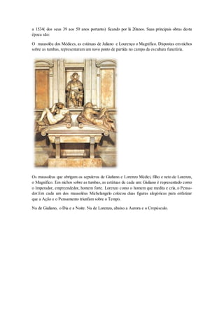 a 1534( dos seus 39 aos 59 anos portanto) ficando por lá 20anos. Suas principais obras desta época são: 
O mausoléu dos Médices, as estátuas de Juliano e Lourenço o Magnífico. Dispostas em nichos sobre as tumbas, representaram um novo ponto de partida no campo da escultura funerária. 
Os mausoléus que abrigam os sepulcros de Giuliano e Lorenzo Médici, filho e neto de Lorenzo, o Magnífico. Em nichos sobre as tumbas, as estátuas de cada um: Giuliano é representado como o Imperador, empreendedor, homem forte. Lorenzo como o homem que medita e cria, o Pensa- dor.Em cada um dos mausoléus Michelangelo colocou duas figuras alegóricas para enfatizar que a Ação e o Pensamento triunfam sobre o Tempo. 
Na de Giuliano, o Dia e a Noite. Na de Lorenzo, abaixo a Aurora e o Crepúsculo.  