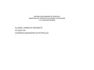 REPUBLICA BOLIVARIANA DE VENEZUELA
MINISTERIO DEL PODER POPULAR PARTA LA EDUCACION
I.U.P. SANTIAGO MARIÑO
ALUMNA :RAIBELIN URDANETA
CI:25597164
CARRERA:INGENIERIA EN PETROLEO
.
 