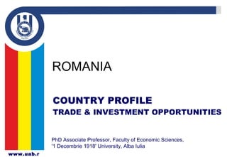 www.uab.r
ROMANIA
PhD Associate Professor, Faculty of Economic Sciences,
'1 Decembrie 1918' University, Alba Iulia
COUNTRY PROFILE
TRADE & INVESTMENT OPPORTUNITIES
 